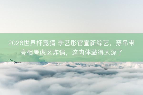 2026世界杯竞猜 李艺彤官宣新综艺，穿吊带亮相考虑区炸锅，这肉体藏得太深了