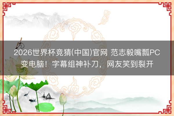 2026世界杯竞猜(中国)官网 范志毅嘴瓢PC变电脑!字幕组神补刀,网友笑到裂开