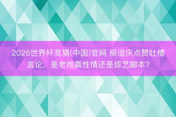 2026世界杯竞猜(中国)官网 庾澄庆点赞吐槽言论，是老炮真性情还是综艺脚本？
