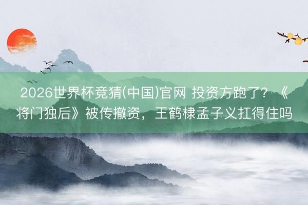 2026世界杯竞猜(中国)官网 投资方跑了？《将门独后》被传撤资，王鹤棣孟子义扛得住吗