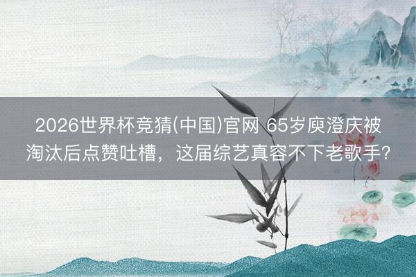 2026世界杯竞猜(中国)官网 65岁庾澄庆被淘汰后点赞吐槽，这届综艺真容不下老歌手？