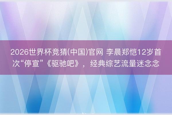 2026世界杯竞猜(中国)官网 李晨郑恺12岁首次“停宣”《驱驰吧》，经典综艺流量迷念念