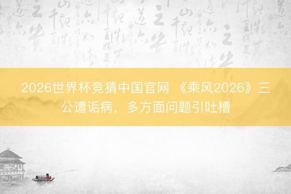 2026世界杯竞猜中国官网 《乘风2026》三公遭诟病，多方面问题引吐槽