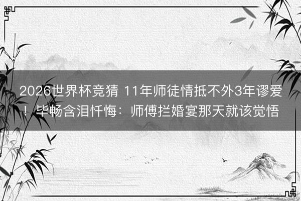 2026世界杯竞猜 11年师徒情抵不外3年谬爱！毕畅含泪忏悔：师傅拦婚宴那天就该觉悟