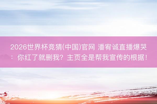 2026世界杯竞猜(中国)官网 潘宥诚直播爆哭：你红了就删我？主页全是帮我宣传的根据！
