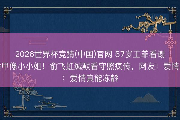 2026世界杯竞猜(中国)官网 57岁王菲看谢霆锋咬指甲像小小姐!俞飞虹缄默看守照疯传,网友:爱情真能冻龄