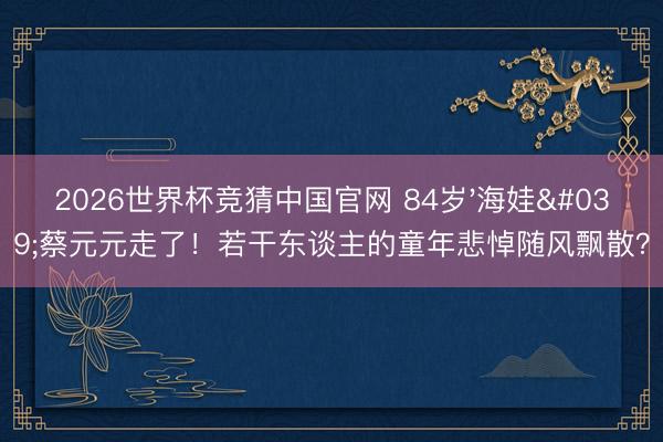 2026世界杯竞猜中国官网 84岁'海娃'蔡元元走了！若干东谈主的童年悲悼随风飘散？