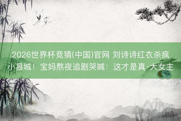2026世界杯竞猜(中国)官网 刘诗诗红衣杀疯小县城！宝妈熬夜追剧哭喊：这才是真·大女主