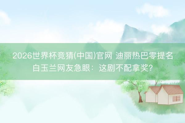 2026世界杯竞猜(中国)官网 迪丽热巴零提名白玉兰网友急眼：这剧不配拿奖？