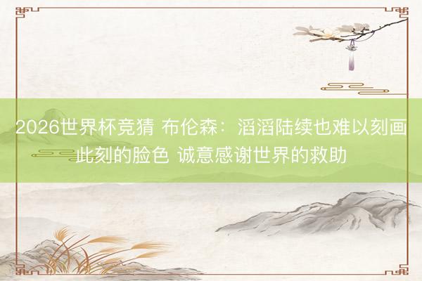 2026世界杯竞猜 布伦森:滔滔陆续也难以刻画此刻的脸色 诚意感谢世界的救助