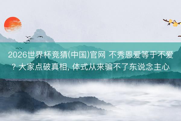 2026世界杯竞猜(中国)官网 不秀恩爱等于不爱? 大家点破真相， 体式从来骗不了东说念主心