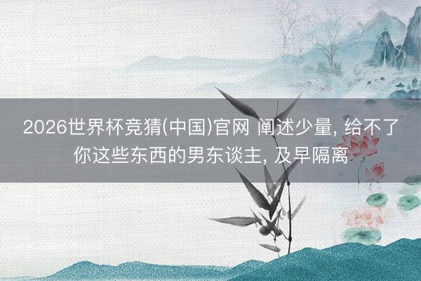 2026世界杯竞猜(中国)官网 阐述少量, 给不了你这些东西的男东谈主, 及早隔离