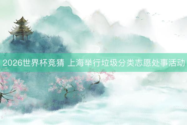 2026世界杯竞猜 上海举行垃圾分类志愿处事活动