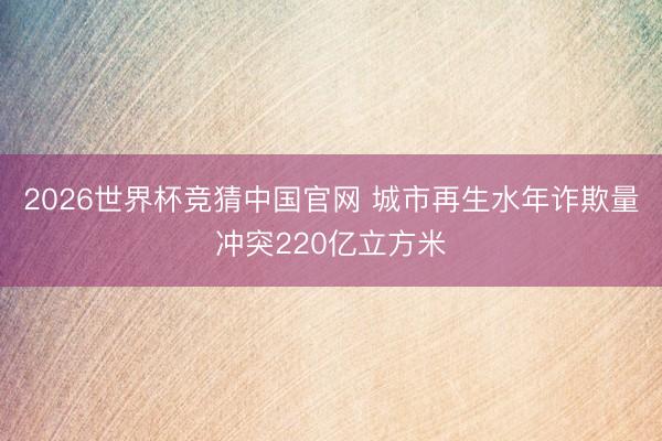 2026世界杯竞猜中国官网 城市再生水年诈欺量冲突220亿立方米