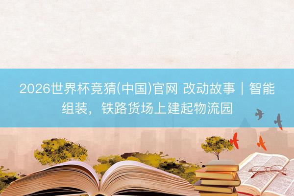 2026世界杯竞猜(中国)官网 改动故事｜智能组装，铁路货场上建起物流园