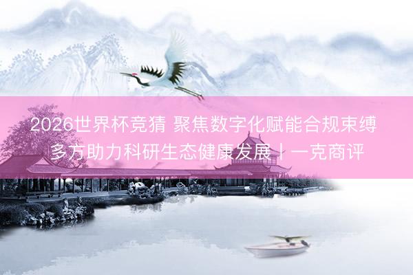 2026世界杯竞猜 聚焦数字化赋能合规束缚 多方助力科研生态健康发展丨一克商评