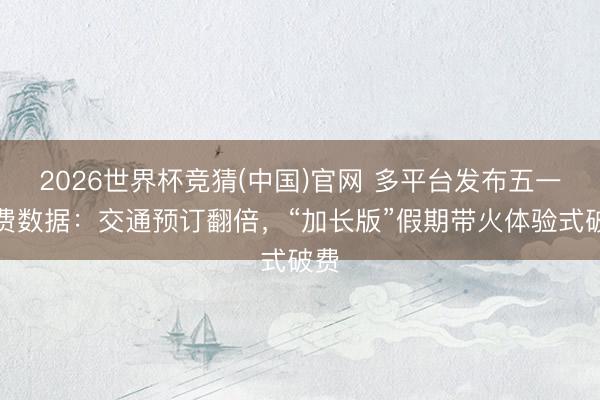 2026世界杯竞猜(中国)官网 多平台发布五一破费数据：交通预订翻倍，“加长版”假期带火体验式破费