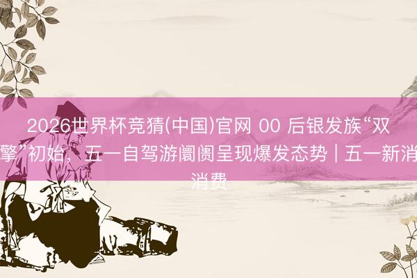 2026世界杯竞猜(中国)官网 00 后银发族“双引擎”初始,五一自驾游阛阓呈现爆发态势 | 五一新消费