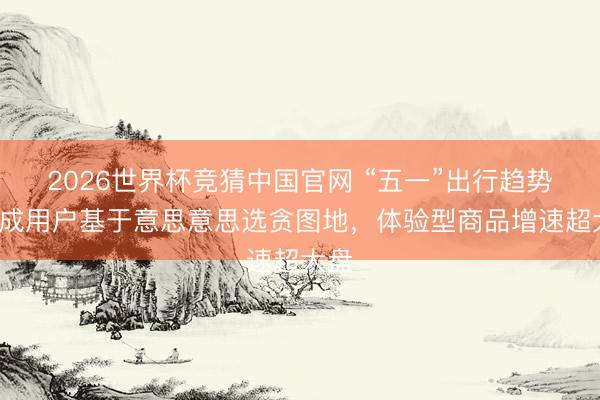 2026世界杯竞猜中国官网 “五一”出行趋势:7成用户基于意思意思选贪图地,体验型商品增速超大盘