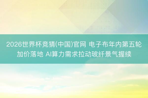 2026世界杯竞猜(中国)官网 电子布年内第五轮加价落地 AI算力需求拉动玻纤景气握续
