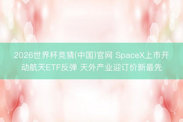 2026世界杯竞猜(中国)官网 SpaceX上市开动航天ETF反弹 天外产业迎订价新最先
