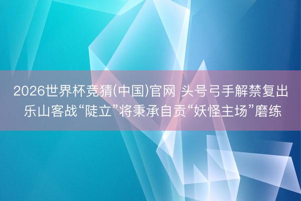 2026世界杯竞猜(中国)官网 头号弓手解禁复出 乐山客战“陡立”将秉承自贡“妖怪主场”磨练