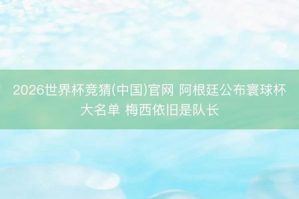 2026世界杯竞猜(中国)官网 阿根廷公布寰球杯大名单 梅西依旧是队长