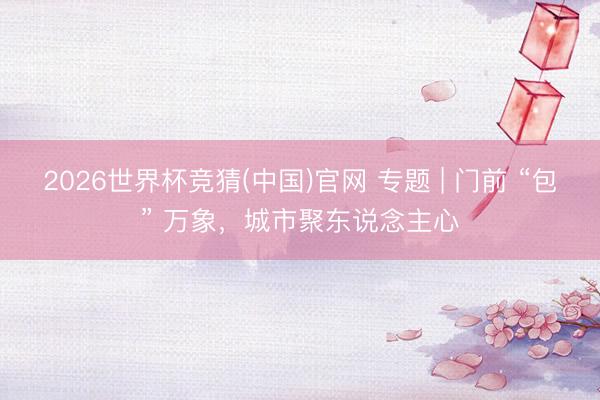 2026世界杯竞猜(中国)官网 专题 | 门前 “包” 万象,城市聚东说念主心