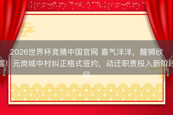 2026世界杯竞猜中国官网 喜气洋洋，醒狮欣喜！元岗城中村纠正格式签约，动迁职责投入新阶段