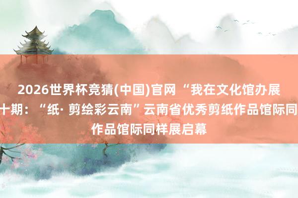 2026世界杯竞猜(中国)官网 “我在文化馆办展览”第四十期:“纸· 剪绘彩云南”云南省优秀剪纸作品馆际同样展启幕