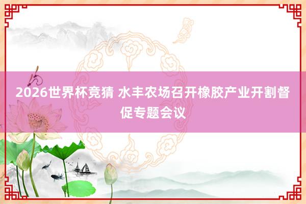 2026世界杯竞猜 水丰农场召开橡胶产业开割督促专题会议