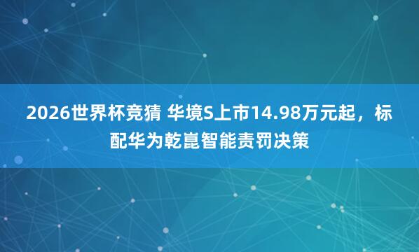 2026世界杯竞猜 华境S上市14.98万元起,标配华为乾崑智能责罚决策