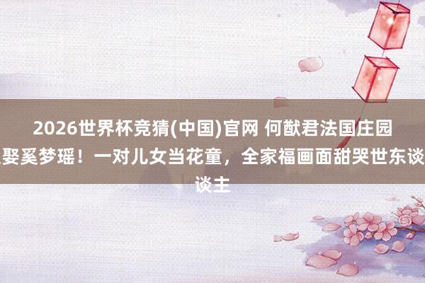 2026世界杯竞猜(中国)官网 何猷君法国庄园迎娶奚梦瑶!一对儿女当花童,全家福画面甜哭世东谈主