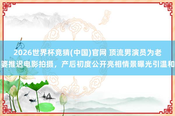 2026世界杯竞猜(中国)官网 顶流男演员为老婆推迟电影拍摄，产后初度公开亮相情景曝光引温和
