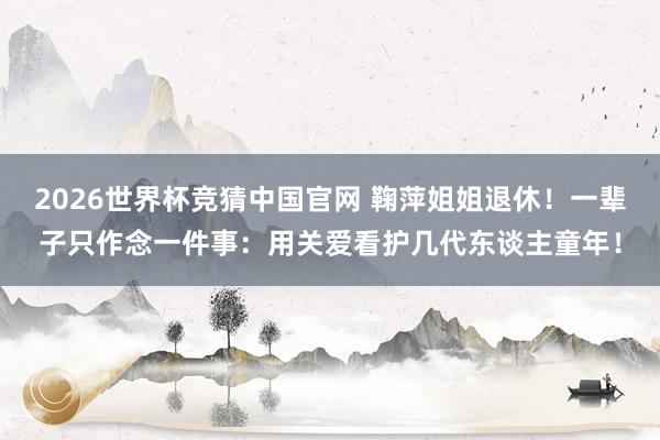 2026世界杯竞猜中国官网 鞠萍姐姐退休！一辈子只作念一件事：用关爱看护几代东谈主童年！