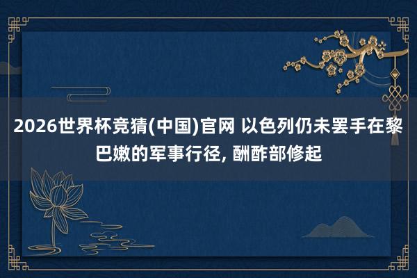 2026世界杯竞猜(中国)官网 以色列仍未罢手在黎巴嫩的军事行径， 酬酢部修起