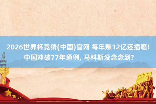 2026世界杯竞猜(中国)官网 每年赚12亿还插嗫! 中国冲破77年通例， 马科斯没念念到?