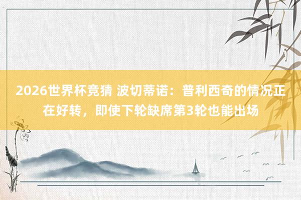 2026世界杯竞猜 波切蒂诺:普利西奇的情况正在好转,即使下轮缺席第3轮也能出场