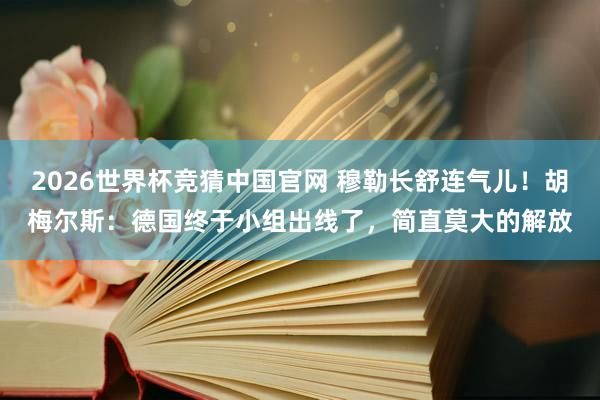 2026世界杯竞猜中国官网 穆勒长舒连气儿!胡梅尔斯:德国终于小组出线了,简直莫大的解放