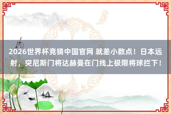 2026世界杯竞猜中国官网 就差小数点!日本远射,突尼斯门将达赫曼在门线上极限将球拦下!